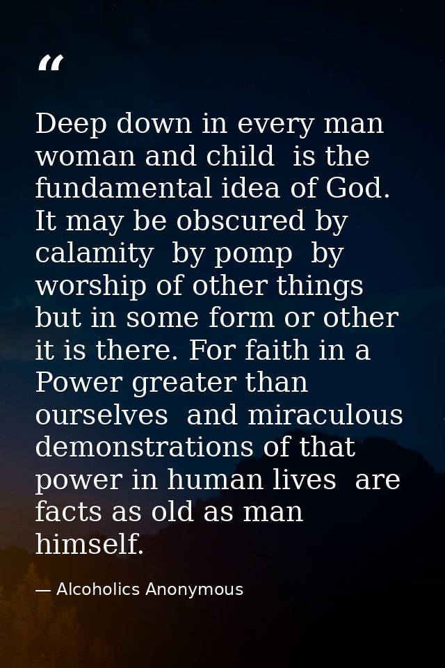 Deep down in every man  woman and child  is the fundamental idea of God. It may be obscured by calamity  by pomp  by wor — Alcoholics Anonymous