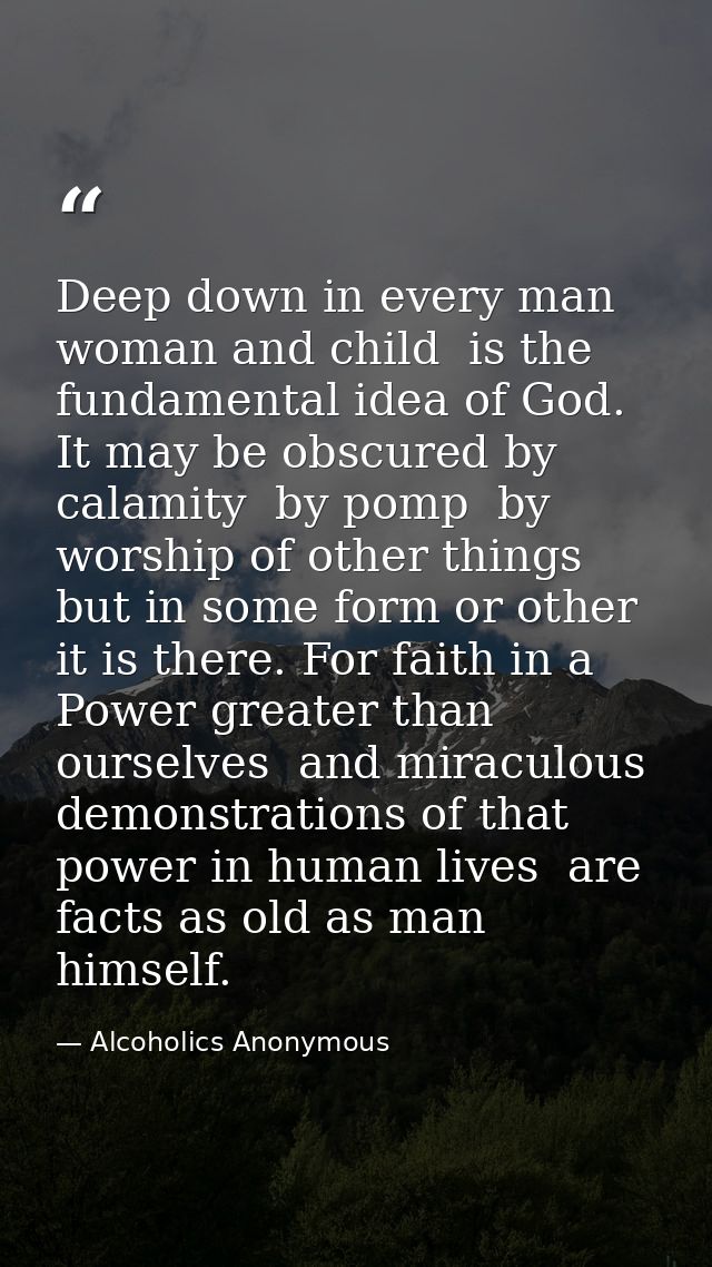 Deep down in every man  woman and child  is the fundamental idea of God. It may be obscured by calamity  by pomp  by wor — Alcoholics Anonymous