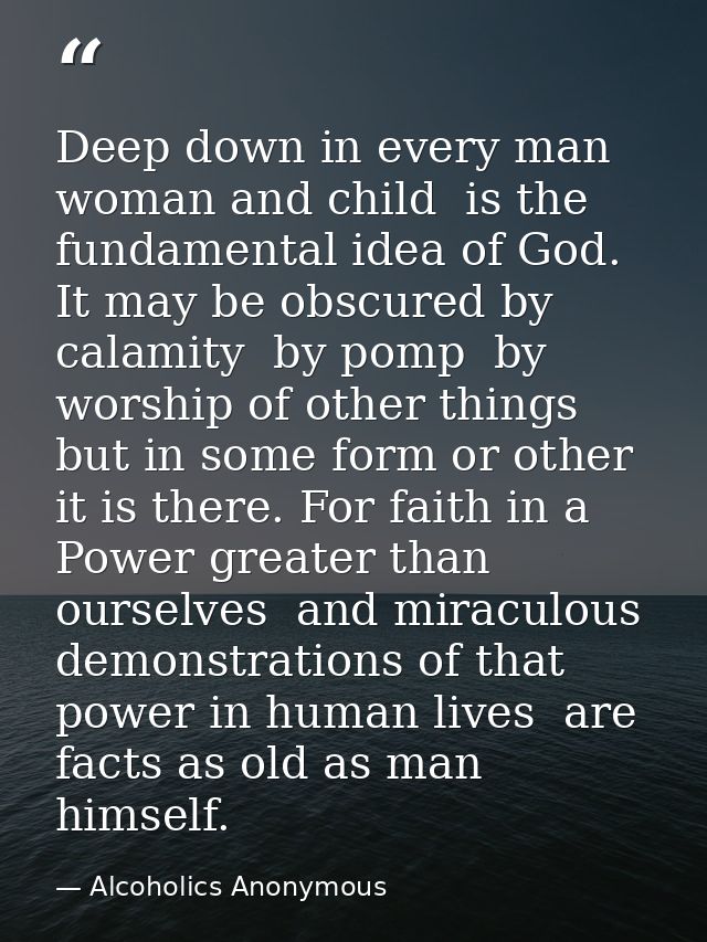 Deep down in every man  woman and child  is the fundamental idea of God. It may be obscured by calamity  by pomp  by wor — Alcoholics Anonymous