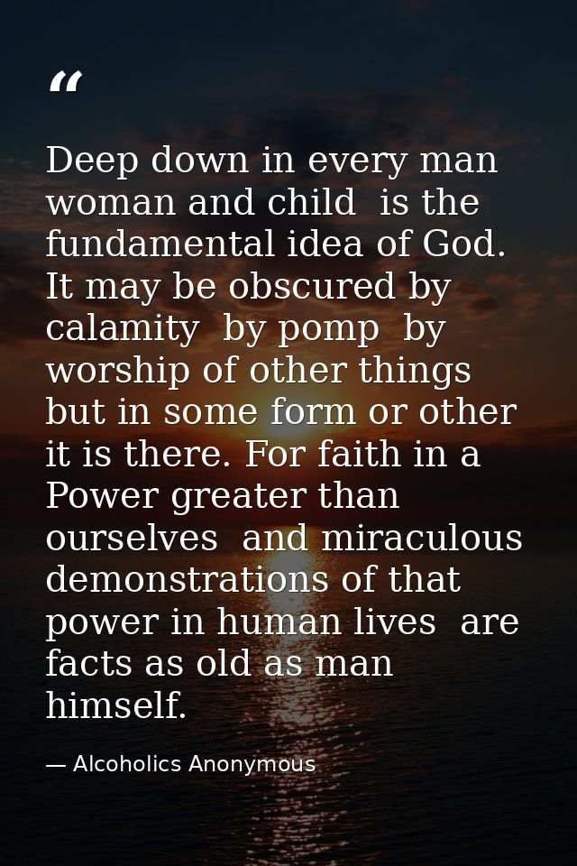 Deep down in every man  woman and child  is the fundamental idea of God. It may be obscured by calamity  by pomp  by wor — Alcoholics Anonymous