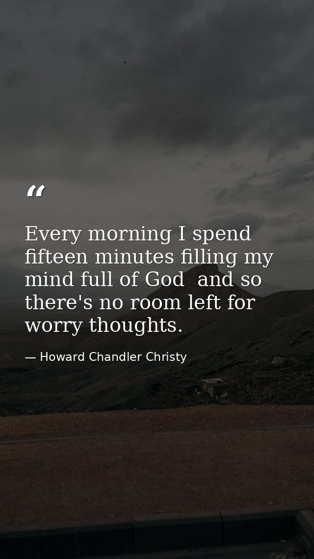 Every morning I spend fifteen minutes filling my mind full of God  and so there's no room left for worry thoughts. — Howard Chandler Christy