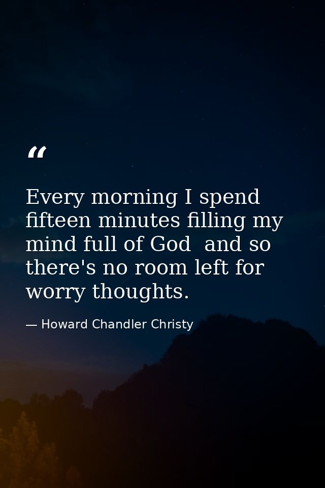 Every morning I spend fifteen minutes filling my mind full of God  and so there's no room left for worry thoughts. — Howard Chandler Christy