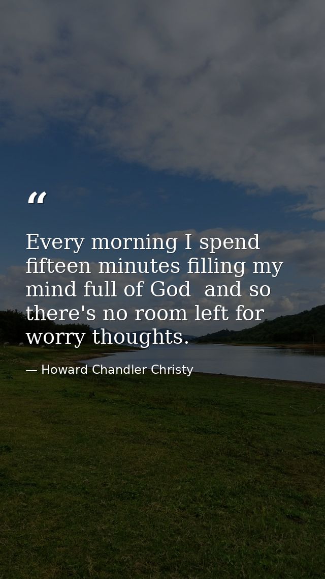 Every morning I spend fifteen minutes filling my mind full of God  and so there's no room left for worry thoughts. — Howard Chandler Christy