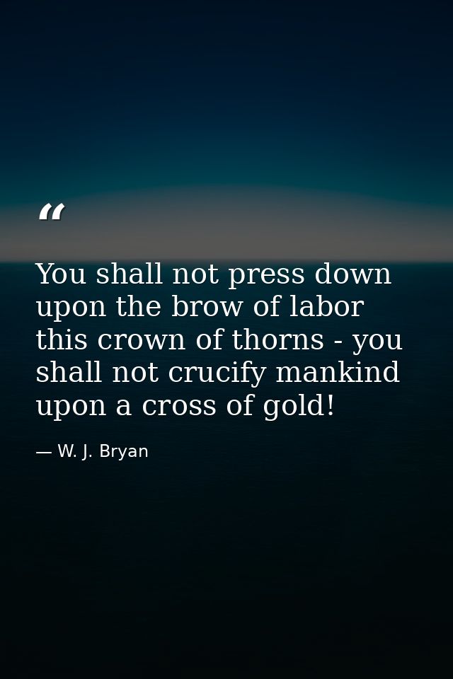 You shall not press down upon the brow of labor this crown of thorns - you shall not crucify mankind upon a cross of gol — W. J. Bryan