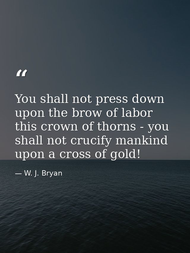 You shall not press down upon the brow of labor this crown of thorns - you shall not crucify mankind upon a cross of gol — W. J. Bryan