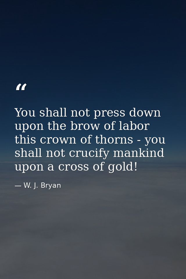 You shall not press down upon the brow of labor this crown of thorns - you shall not crucify mankind upon a cross of gol — W. J. Bryan