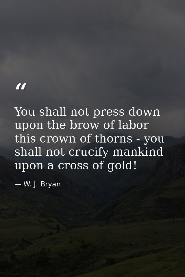 You shall not press down upon the brow of labor this crown of thorns - you shall not crucify mankind upon a cross of gol — W. J. Bryan