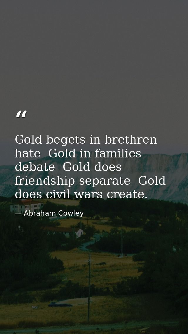 Gold begets in brethren hate  Gold in families debate  Gold does friendship separate  Gold does civil wars create. — Abraham Cowley