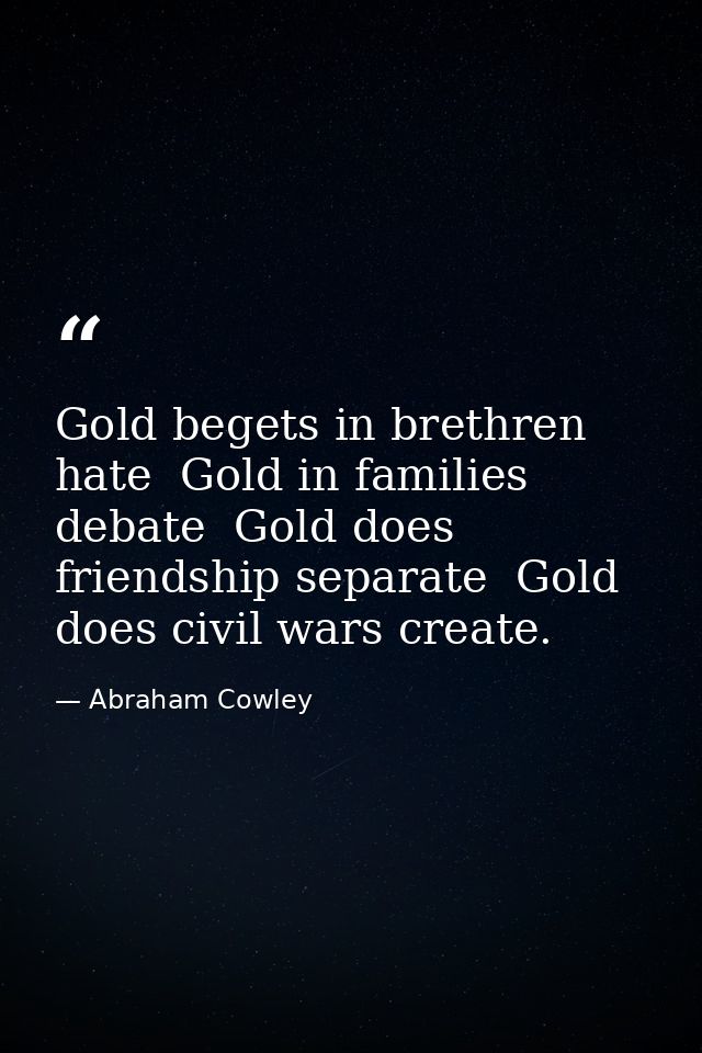 Gold begets in brethren hate  Gold in families debate  Gold does friendship separate  Gold does civil wars create. — Abraham Cowley
