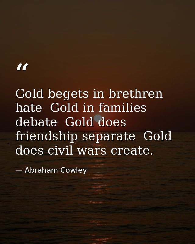 Gold begets in brethren hate  Gold in families debate  Gold does friendship separate  Gold does civil wars create. — Abraham Cowley