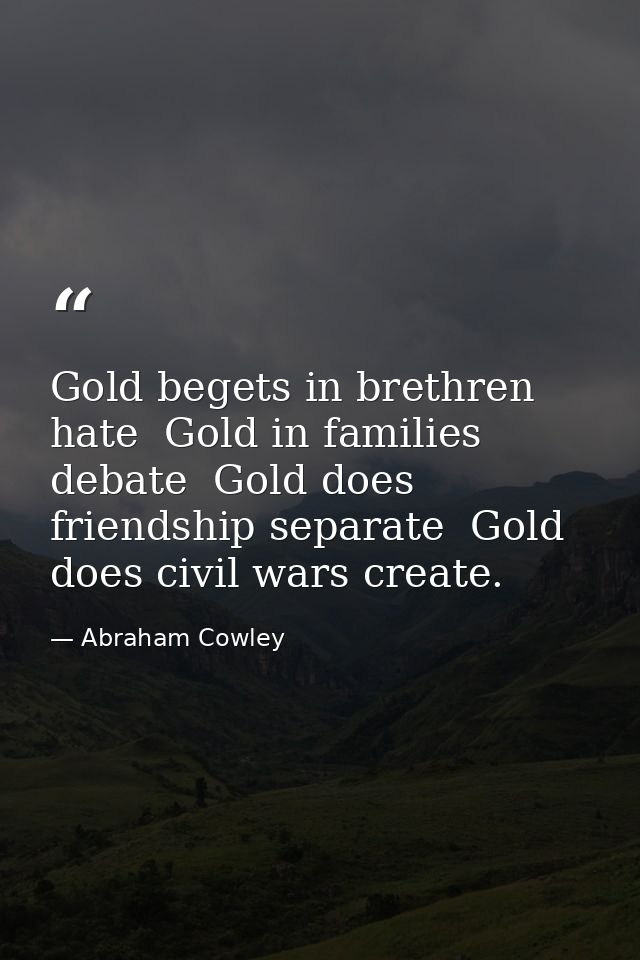 Gold begets in brethren hate  Gold in families debate  Gold does friendship separate  Gold does civil wars create. — Abraham Cowley