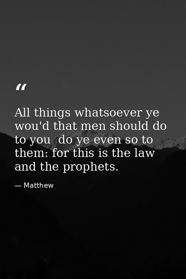 All things whatsoever ye wou'd that men should do to you  do ye even so to them: for this is the law and the prophets. — Matthew