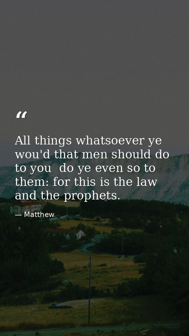 All things whatsoever ye wou'd that men should do to you  do ye even so to them: for this is the law and the prophets. — Matthew