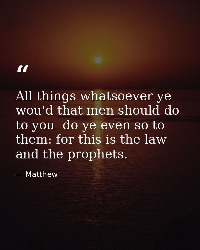 All things whatsoever ye wou'd that men should do to you  do ye even so to them: for this is the law and the prophets. — Matthew