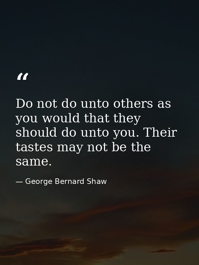 Do not do unto others as you would that they should do unto you. Their tastes may not be the same. — George Bernard Shaw