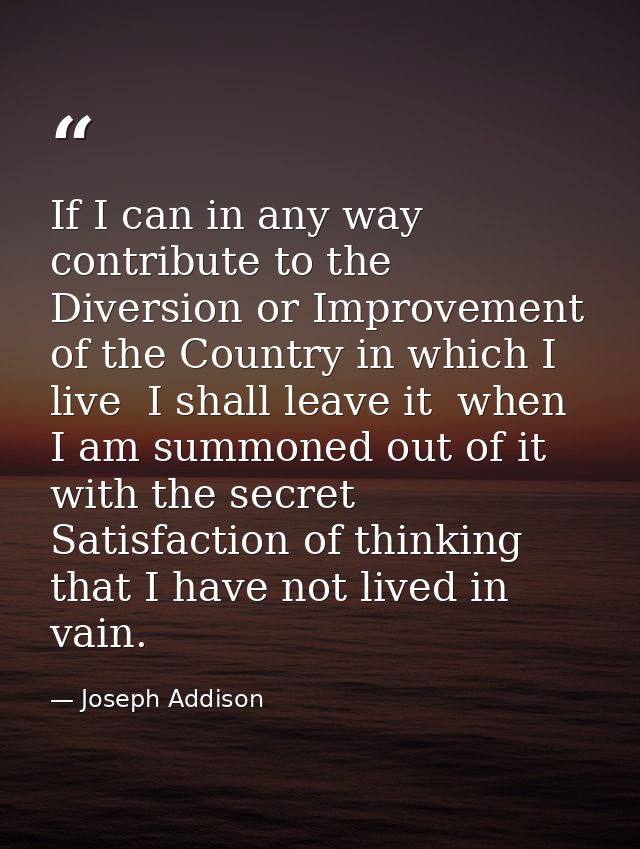If I can in any way contribute to the Diversion or Improvement of the Country in which I live  I shall leave it  when I  — Joseph Addison