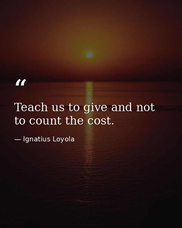 Teach us to give and not to count the cost. — Ignatius Loyola