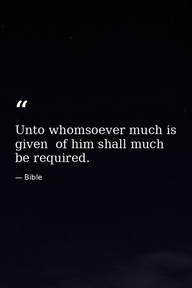 Unto whomsoever much is given  of him shall much be required. — Bible
