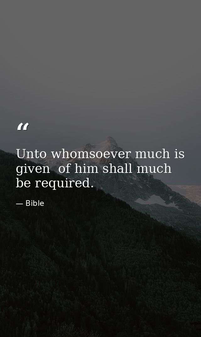 Unto whomsoever much is given  of him shall much be required. — Bible