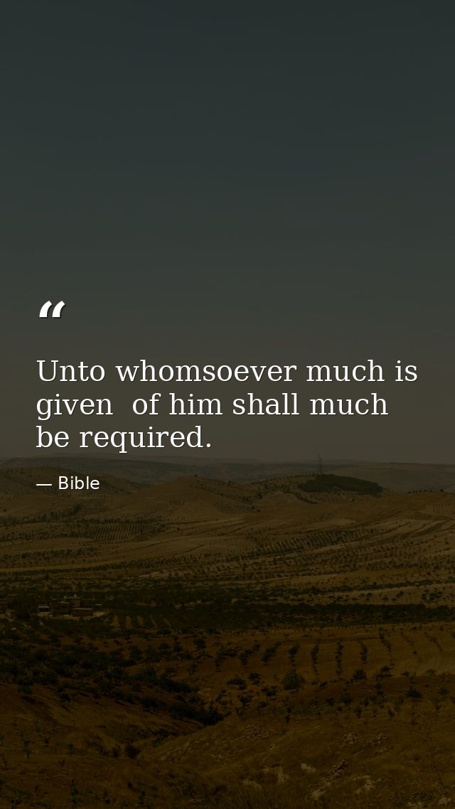 Unto whomsoever much is given  of him shall much be required. — Bible