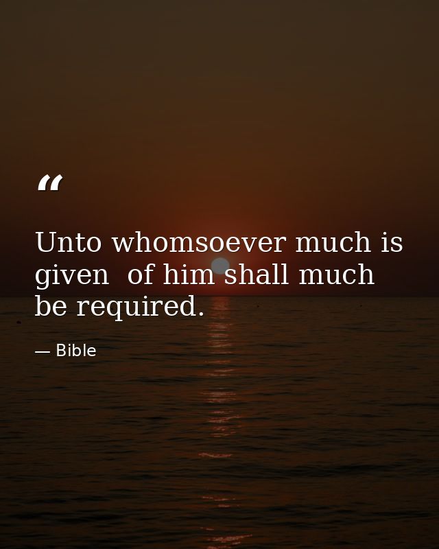 Unto whomsoever much is given  of him shall much be required. — Bible