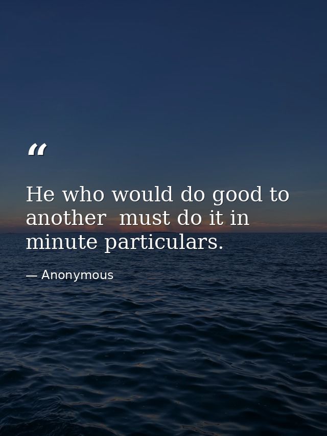 He who would do good to another  must do it in minute particulars. — Anonymous
