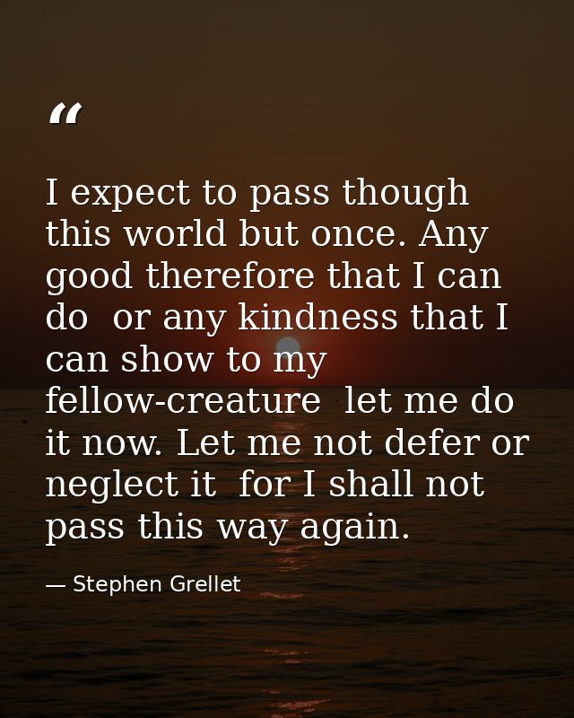 I expect to pass though this world but once. Any good therefore that I can do  or any kindness that I can show to my fel — Stephen Grellet