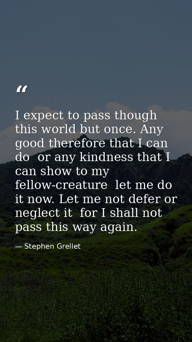 I expect to pass though this world but once. Any good therefore that I can do  or any kindness that I can show to my fel — Stephen Grellet