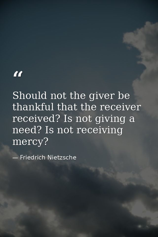 Should not the giver be thankful that the receiver received? Is not giving a need? Is not receiving  mercy? — Friedrich Nietzsche