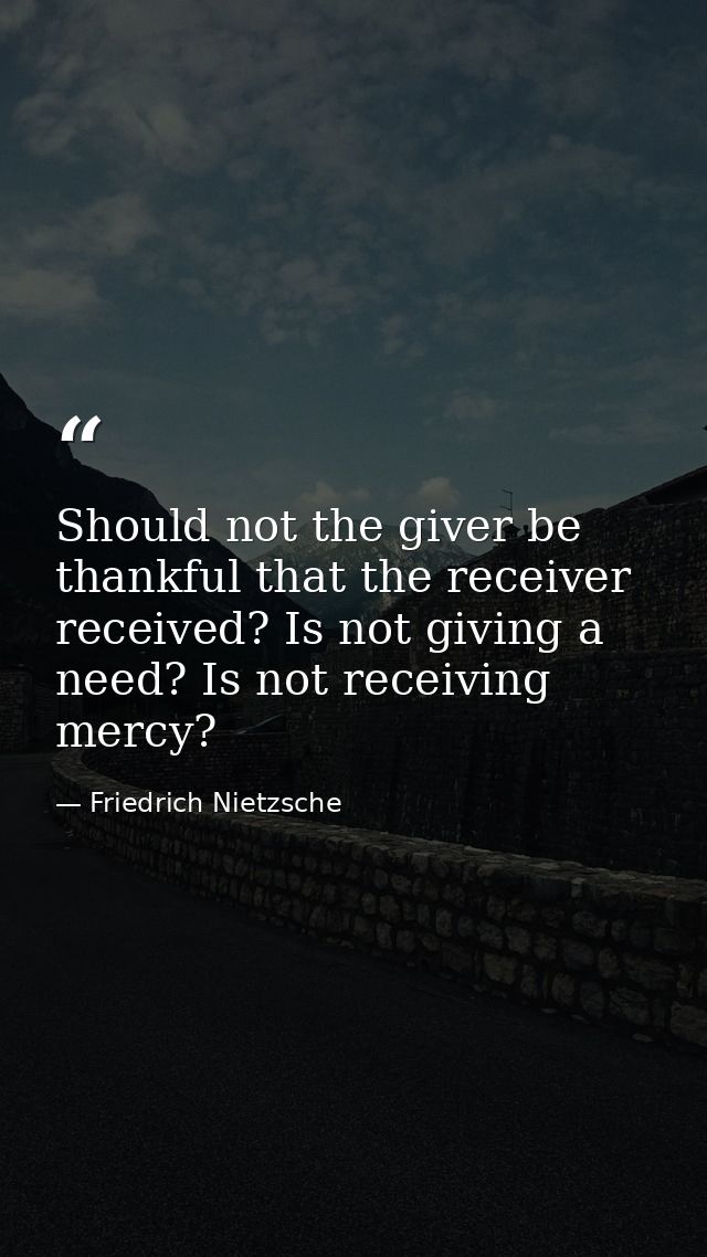 Should not the giver be thankful that the receiver received? Is not giving a need? Is not receiving  mercy? — Friedrich Nietzsche