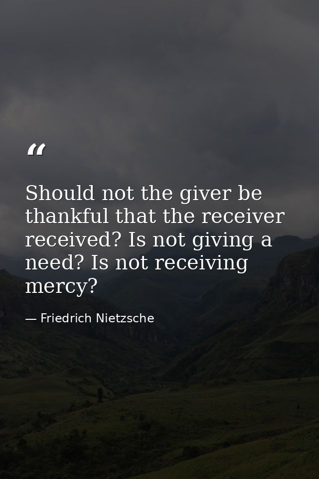 Should not the giver be thankful that the receiver received? Is not giving a need? Is not receiving  mercy? — Friedrich Nietzsche
