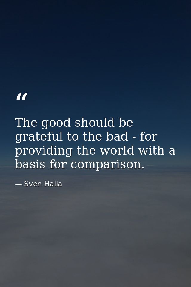 The good should be grateful to the bad - for providing the world with a basis for comparison. — Sven Halla