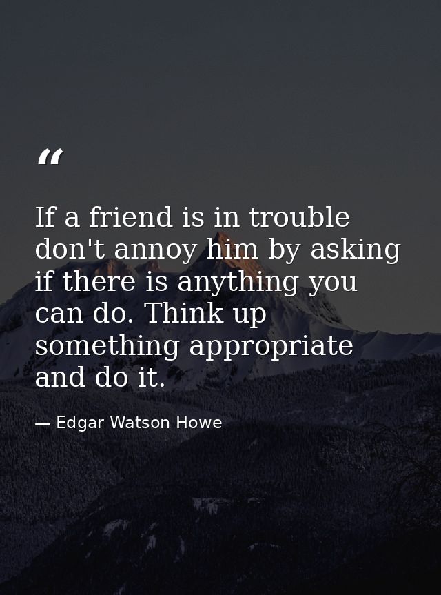 If a friend is in trouble  don't annoy him by asking if there is anything you can do. Think up something appropriate and — Edgar Watson Howe