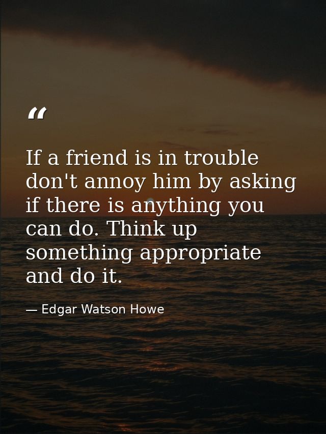 If a friend is in trouble  don't annoy him by asking if there is anything you can do. Think up something appropriate and — Edgar Watson Howe