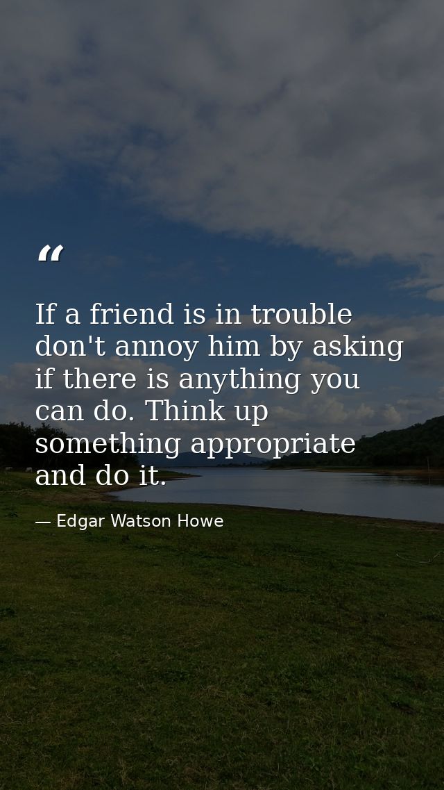 If a friend is in trouble  don't annoy him by asking if there is anything you can do. Think up something appropriate and — Edgar Watson Howe