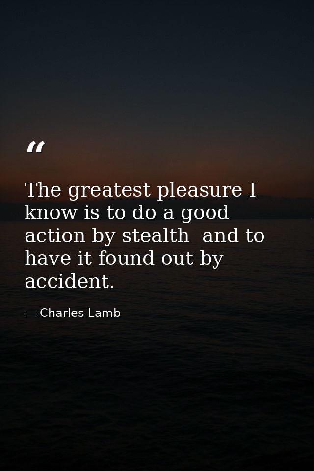 The greatest pleasure I know is to do a good action by stealth  and to have it found out by accident. — Charles Lamb
