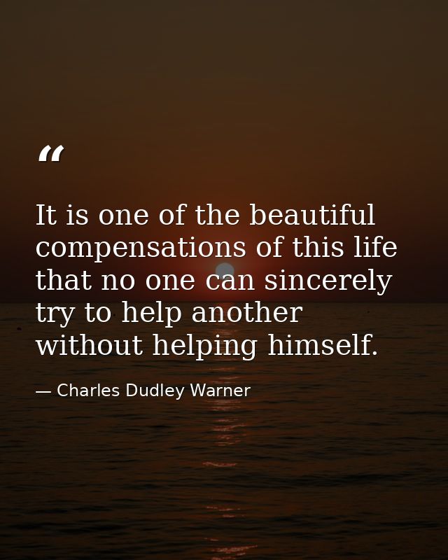 It is one of the beautiful compensations of this life that no one can sincerely try to help another without helping hims — Charles Dudley Warner
