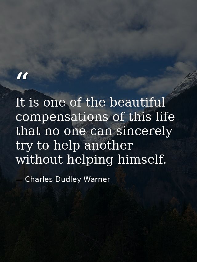 It is one of the beautiful compensations of this life that no one can sincerely try to help another without helping hims — Charles Dudley Warner