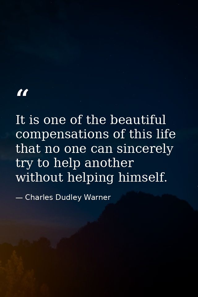 It is one of the beautiful compensations of this life that no one can sincerely try to help another without helping hims — Charles Dudley Warner
