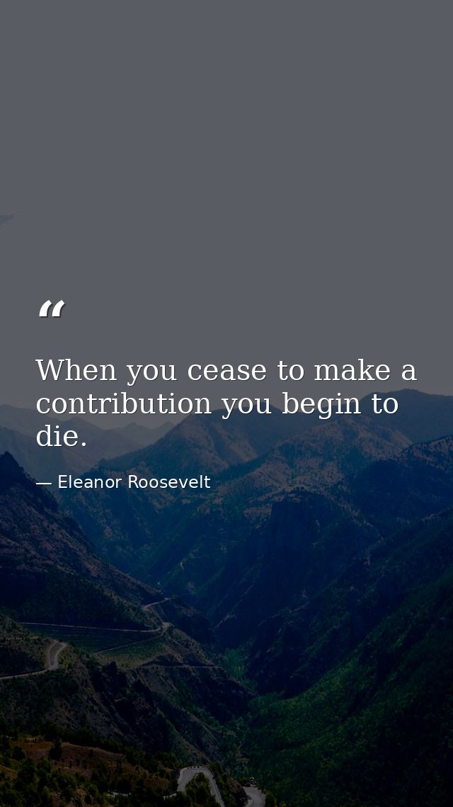 When you cease to make a contribution you begin to die. — Eleanor Roosevelt