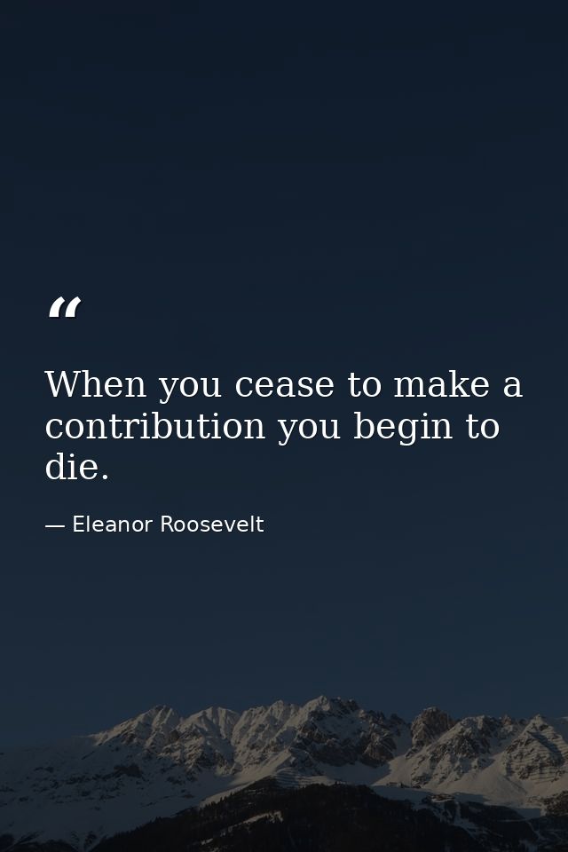 When you cease to make a contribution you begin to die. — Eleanor Roosevelt