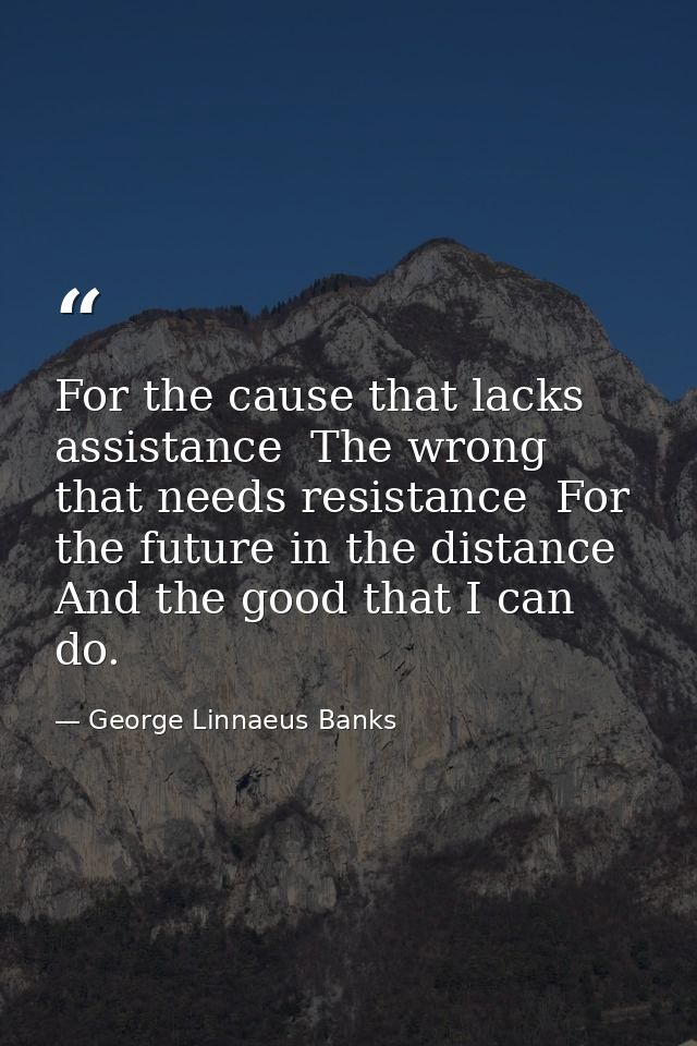 For the cause that lacks assistance  The wrong that needs resistance  For the future in the distance  And the good that  — George Linnaeus Banks
