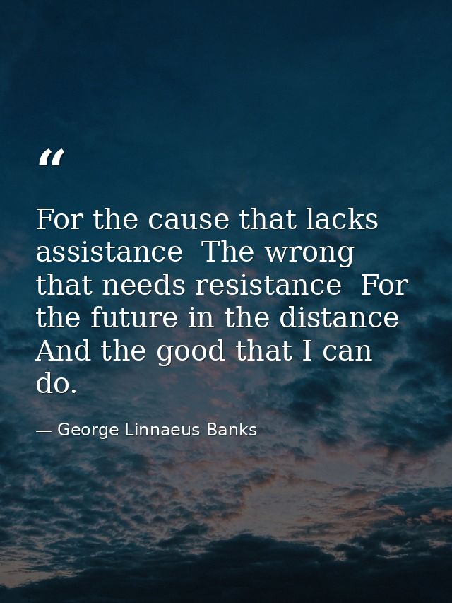 For the cause that lacks assistance  The wrong that needs resistance  For the future in the distance  And the good that  — George Linnaeus Banks