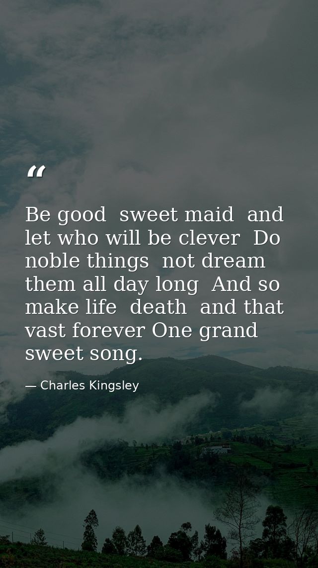 Be good  sweet maid  and let who will be clever  Do noble things  not dream them all day long  And so make life  death   — Charles Kingsley