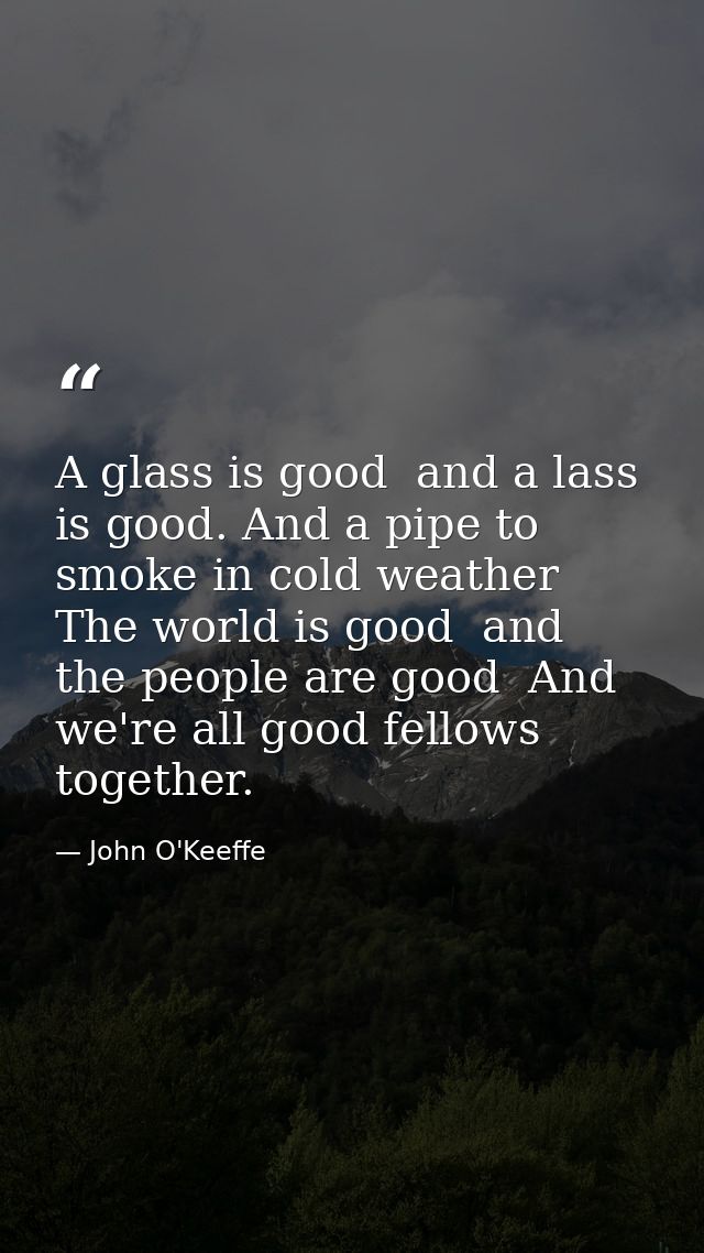 A glass is good  and a lass is good. And a pipe to smoke in cold weather  The world is good  and the people are good  An — John O'Keeffe