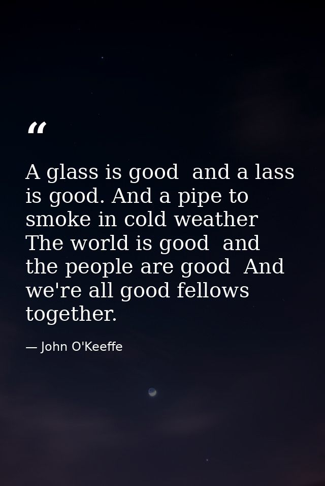 A glass is good  and a lass is good. And a pipe to smoke in cold weather  The world is good  and the people are good  An — John O'Keeffe