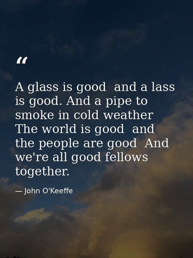 A glass is good  and a lass is good. And a pipe to smoke in cold weather  The world is good  and the people are good  An — John O'Keeffe