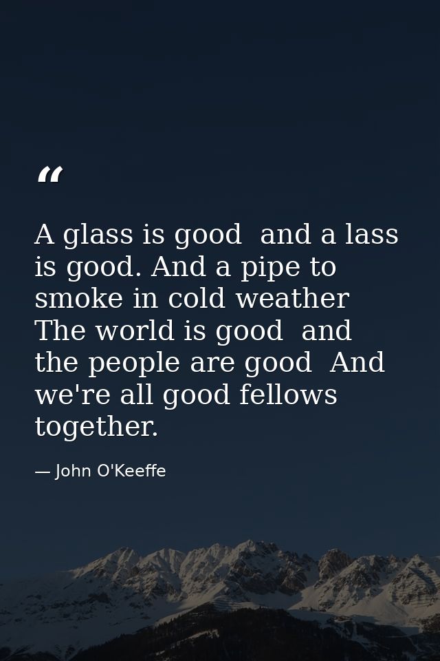 A glass is good  and a lass is good. And a pipe to smoke in cold weather  The world is good  and the people are good  An — John O'Keeffe