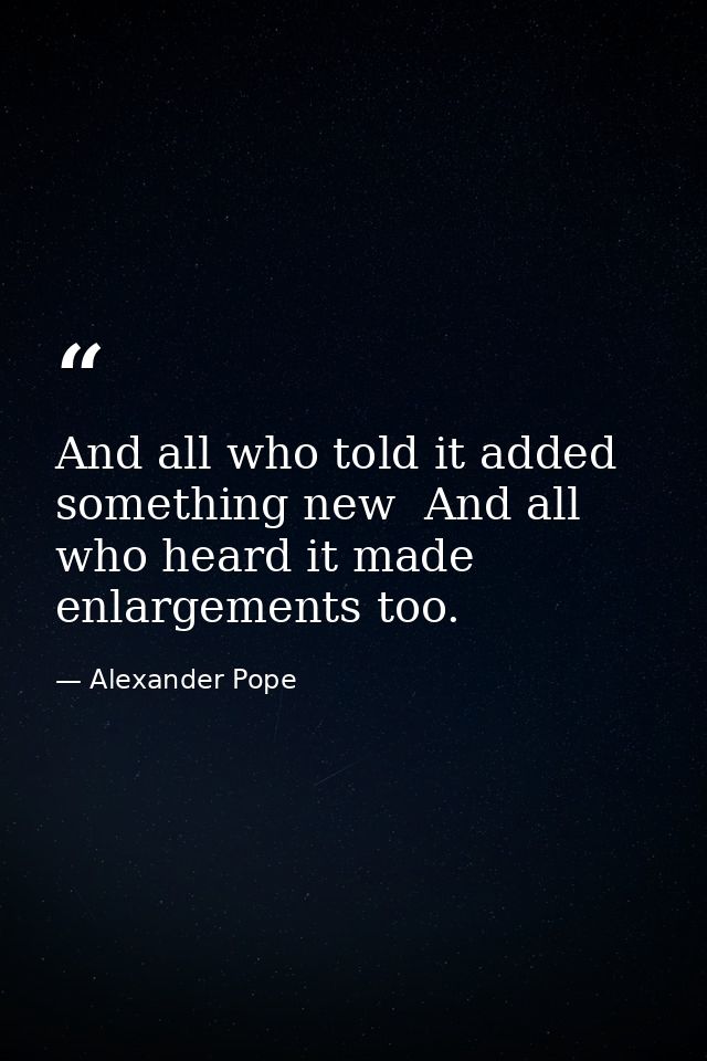 And all who told it added something new  And all who heard it made enlargements too. — Alexander Pope