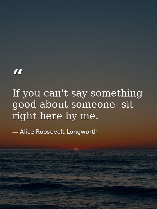 If you can't say something good about someone  sit right here by me. — Alice Roosevelt Longworth